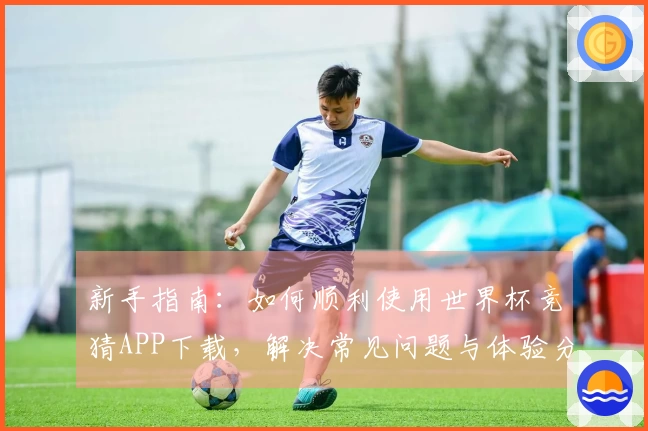 新手指南：如何顺利使用世界杯竞猜APP下载，解决常见问题与体验分享